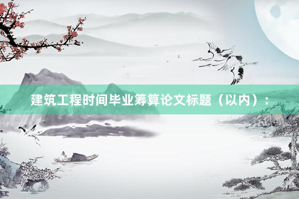 建筑工程时间毕业筹算论文标题(以内):